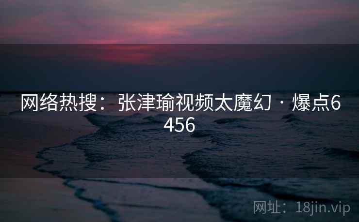 网络热搜:张津瑜视频太魔幻 · 爆点6456