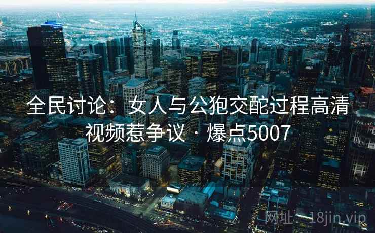 全民讨论:女人与公狍交酡过程高清视频惹争议 · 爆点5007