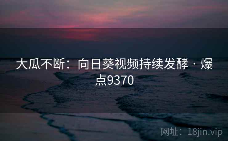 大瓜不断:向日葵视频持续发酵 · 爆点9370