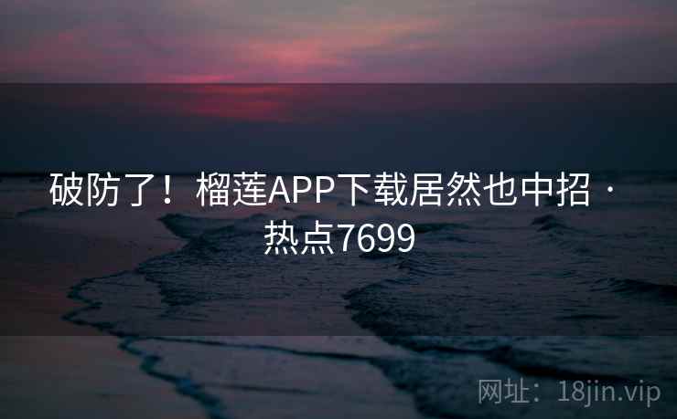 破防了!榴莲APP下载居然也中招 · 热点7699