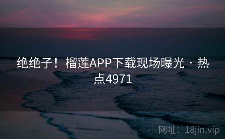 绝绝子!榴莲APP下载现场曝光 · 热点4971