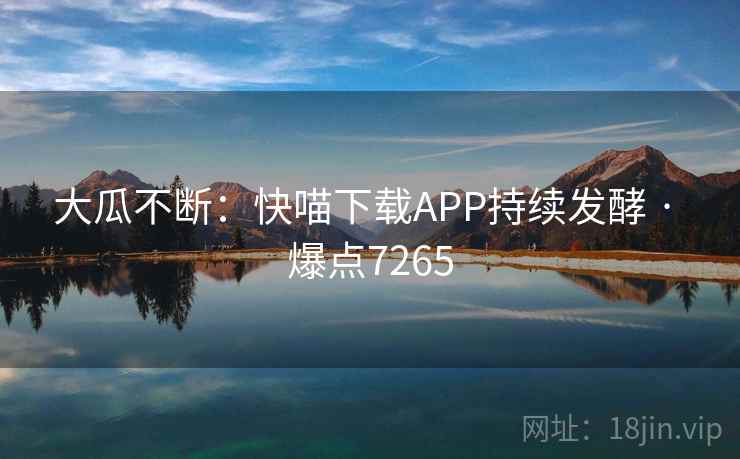 大瓜不断:快喵下载APP持续发酵 · 爆点7265