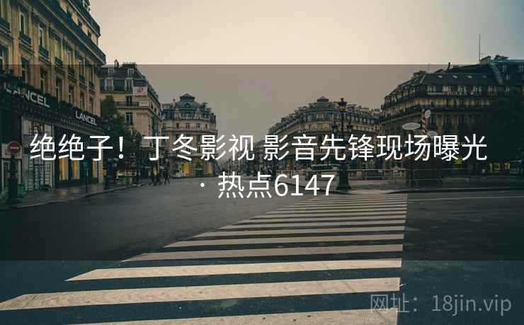 绝绝子!丁冬影视 影音先锋现场曝光 · 热点6147