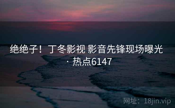 绝绝子!丁冬影视 影音先锋现场曝光 · 热点6147