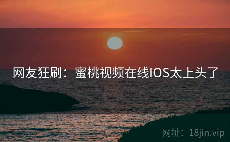 网友狂刷:蜜桃视频在线IOS太上头了